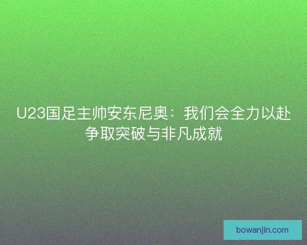 U23国足主帅安东尼奥：我们会全力以赴争取突破与非凡成就