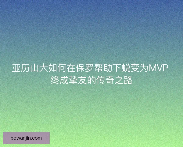 亚历山大如何在保罗帮助下蜕变为MVP 终成挚友的传奇之路