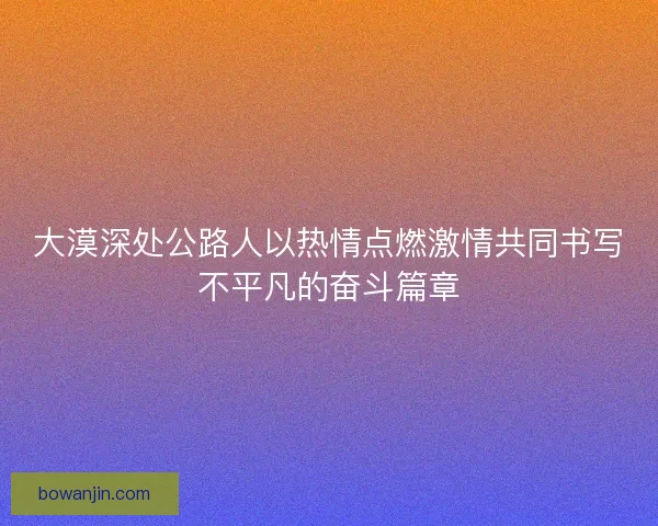 大漠深处公路人以热情点燃激情共同书写不平凡的奋斗篇章